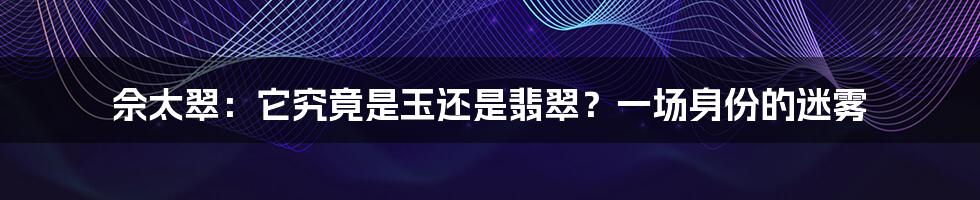 佘太翠：它究竟是玉还是翡翠？一场身份的迷雾