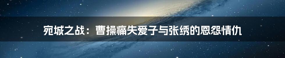 宛城之战:曹操痛失爱子与张绣的恩怨情仇