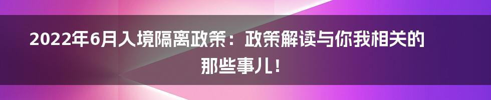 2022年6月入境隔离政策:政策解读与你我相关的那些事儿!