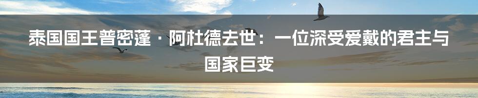 泰国国王普密蓬·阿杜德去世：一位深受爱戴的君主与国家巨变