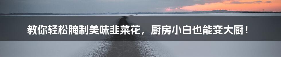 教你轻松腌制美味韭菜花,厨房小白也能变大厨!
