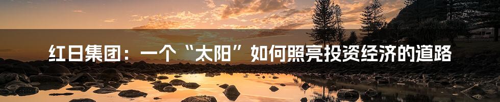 红日集团:一个“太阳”如何照亮投资经济的道路