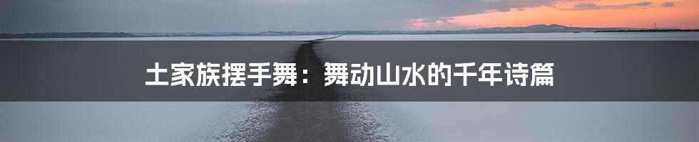 土家族摆手舞：舞动山水的千年诗篇