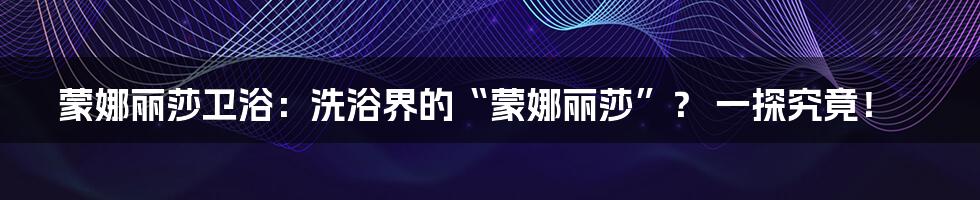 蒙娜丽莎卫浴:洗浴界的“蒙娜丽莎”? 一探究竟!