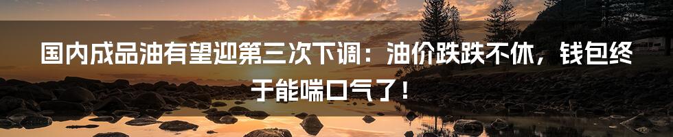 国内成品油有望迎第三次下调：油价跌跌不休，钱包终于能喘口气了！