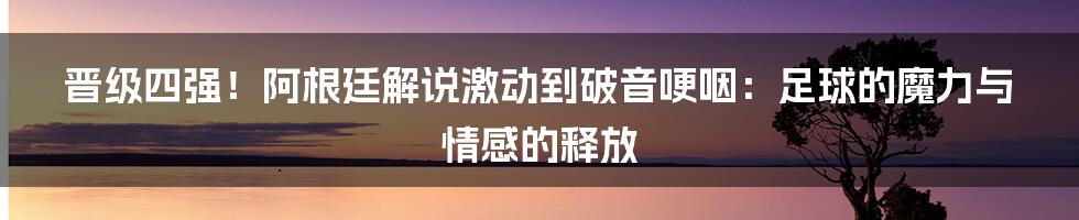 晋级四强!阿根廷解说激动到破音哽咽:足球的魔力与情感的释放