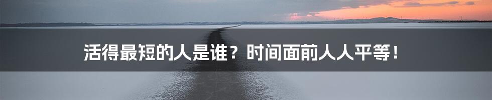 活得最短的人是谁?时间面前人人平等!