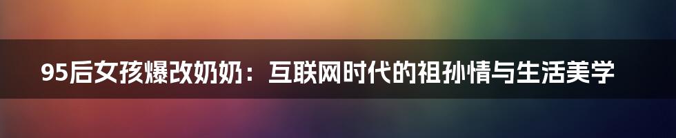 95后女孩爆改奶奶:互联网时代的祖孙情与生活美学