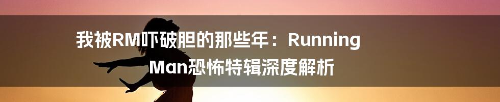 我被RM吓破胆的那些年：Running Man恐怖特辑深度解析