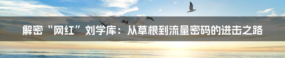 解密“网红”刘学库:从草根到流量密码的进击之路