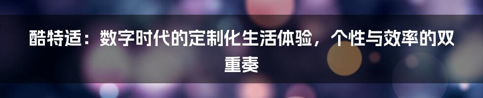 酷特适：数字时代的定制化生活体验，个性与效率的双重奏