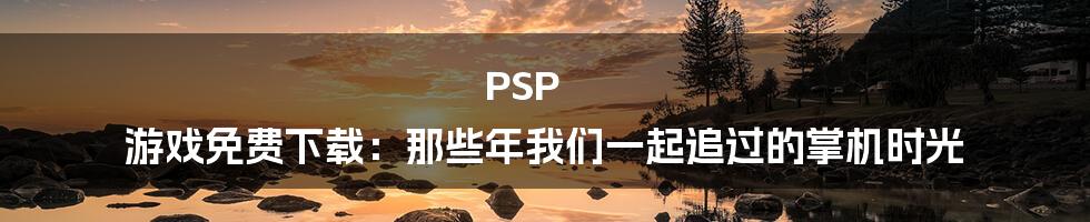 PSP 游戏免费下载：那些年我们一起追过的掌机时光