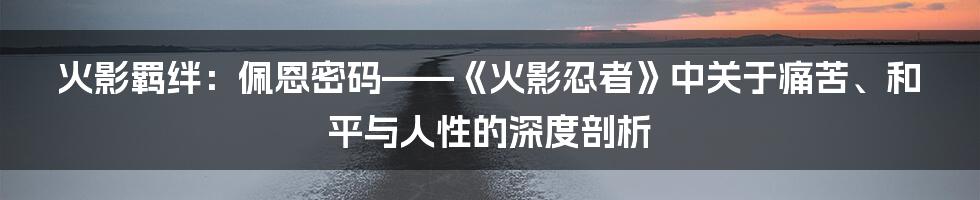 火影羁绊：佩恩密码——《火影忍者》中关于痛苦、和平与人性的深度剖析