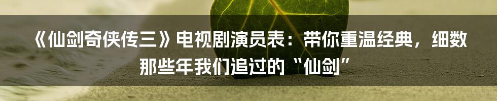 《仙剑奇侠传三》电视剧演员表:带你重温经典,细数那些年我们追过的“仙剑”