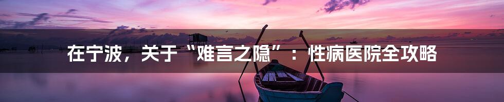 在宁波,关于“难言之隐”:性病医院全攻略