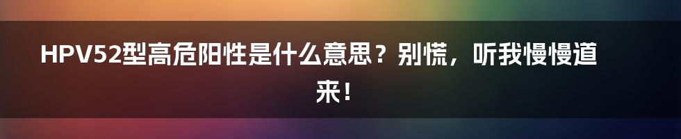 HPV52型高危阳性是什么意思？别慌，听我慢慢道来！