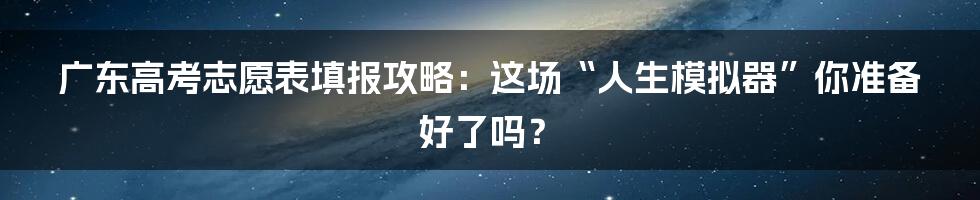 广东高考志愿表填报攻略：这场“人生模拟器”你准备好了吗？