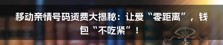 移动亲情号码资费大揭秘：让爱“零距离”，钱包“不吃紧”！