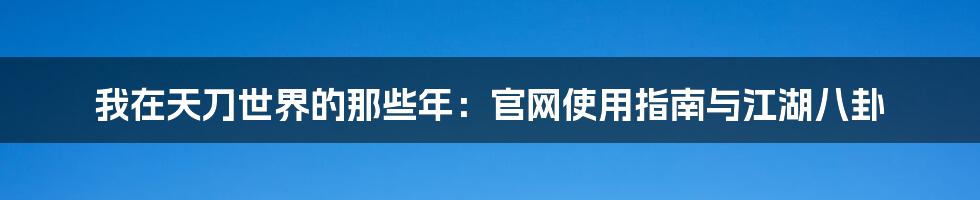我在天刀世界的那些年：官网使用指南与江湖八卦