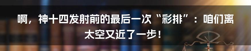 啊,神十四发射前的最后一次“彩排”:咱们离太空又近了一步!