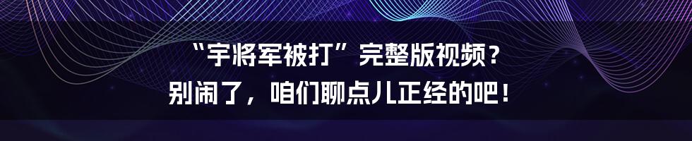 “宇将军被打”完整版视频？ 别闹了，咱们聊点儿正经的吧！