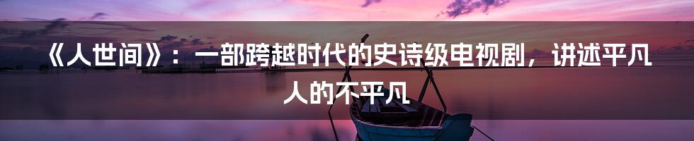 《人世间》：一部跨越时代的史诗级电视剧，讲述平凡人的不平凡