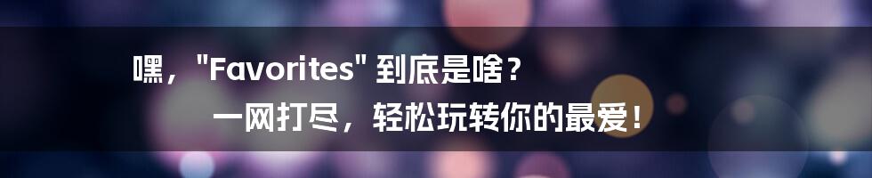 嘿，"Favorites" 到底是啥？ 一网打尽，轻松玩转你的最爱！