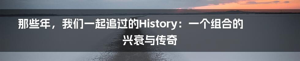 那些年，我们一起追过的History：一个组合的兴衰与传奇