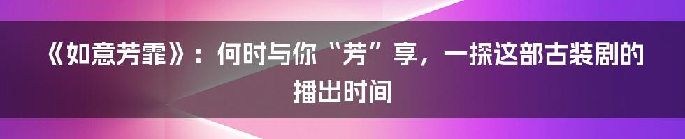 《如意芳霏》：何时与你“芳”享，一探这部古装剧的播出时间