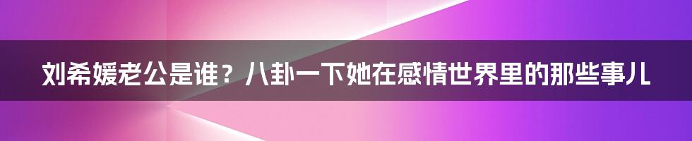 刘希媛老公是谁？八卦一下她在感情世界里的那些事儿