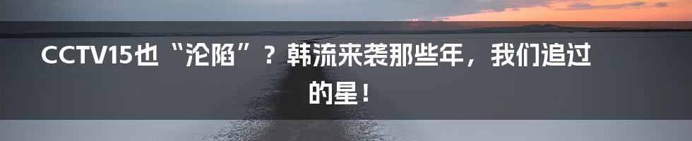 CCTV15也“沦陷”?韩流来袭那些年,我们追过的星!
