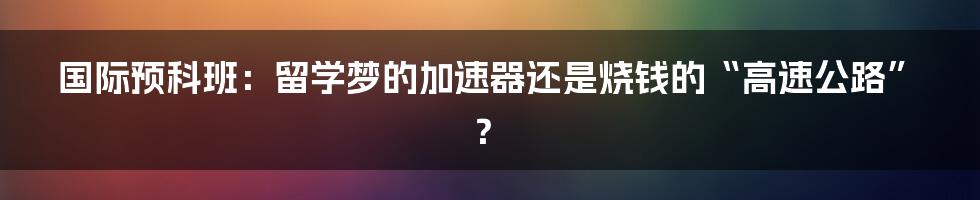 国际预科班：留学梦的加速器还是烧钱的“高速公路”？