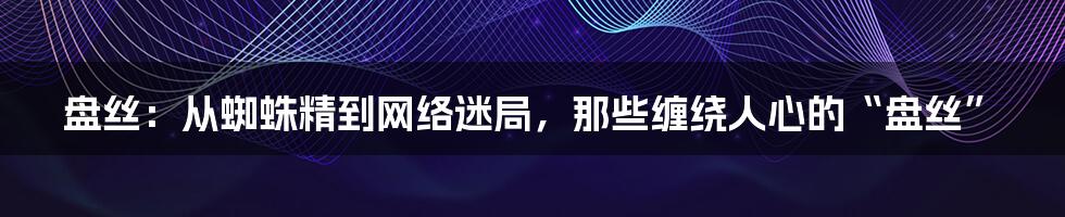 盘丝:从蜘蛛精到网络迷局,那些缠绕人心的“盘丝”
