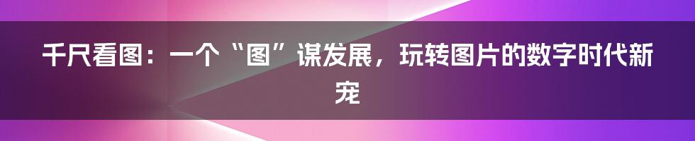 千尺看图：一个“图”谋发展，玩转图片的数字时代新宠