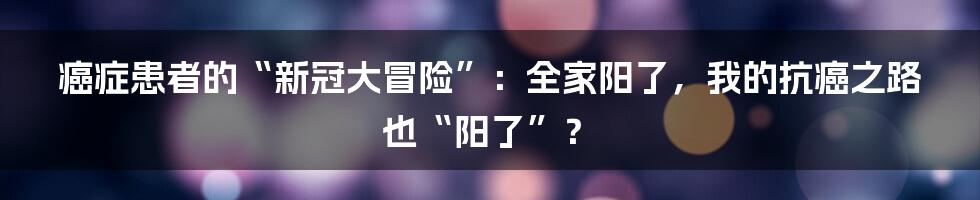 癌症患者的“新冠大冒险”：全家阳了，我的抗癌之路也“阳了”？