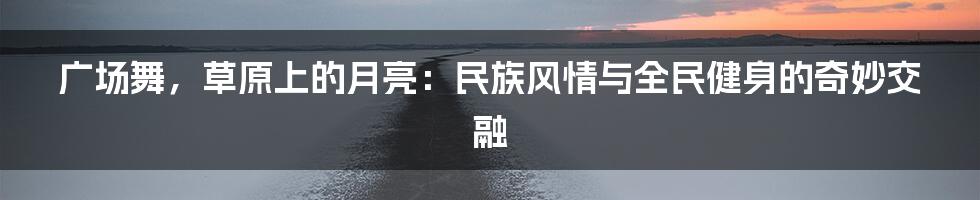 广场舞，草原上的月亮：民族风情与全民健身的奇妙交融