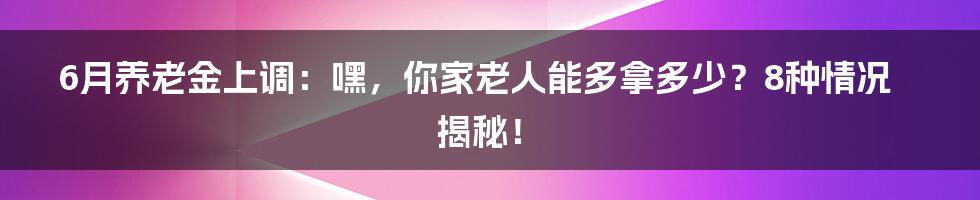 6月养老金上调:嘿,你家老人能多拿多少?8种情况揭秘!