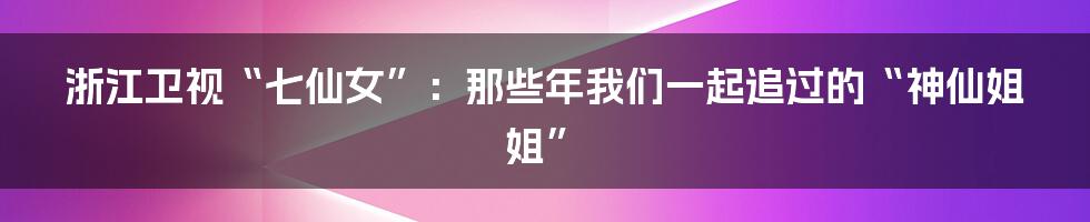 浙江卫视“七仙女”：那些年我们一起追过的“神仙姐姐”