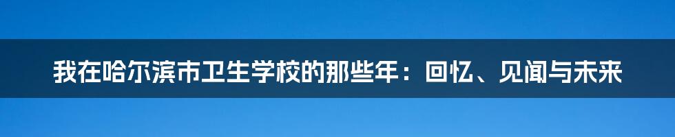 我在哈尔滨市卫生学校的那些年:回忆、见闻与未来