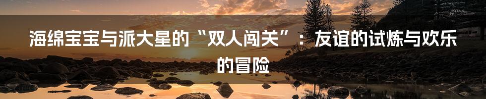 海绵宝宝与派大星的“双人闯关”:友谊的试炼与欢乐的冒险