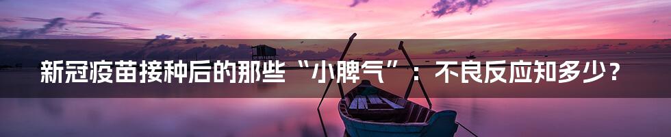 新冠疫苗接种后的那些“小脾气”：不良反应知多少？