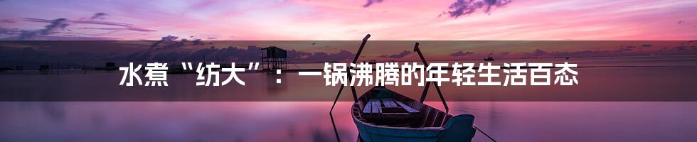 水煮“纺大”：一锅沸腾的年轻生活百态
