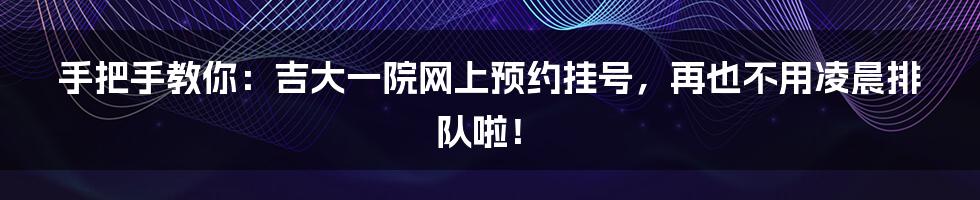 手把手教你：吉大一院网上预约挂号，再也不用凌晨排队啦！