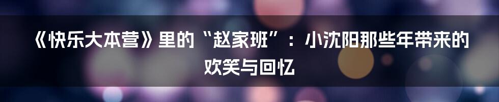 《快乐大本营》里的“赵家班”:小沈阳那些年带来的欢笑与回忆