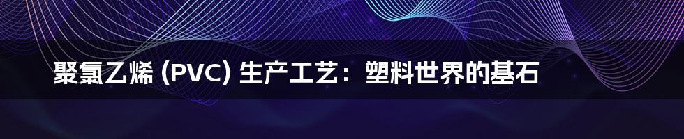 聚氯乙烯 (PVC) 生产工艺:塑料世界的基石