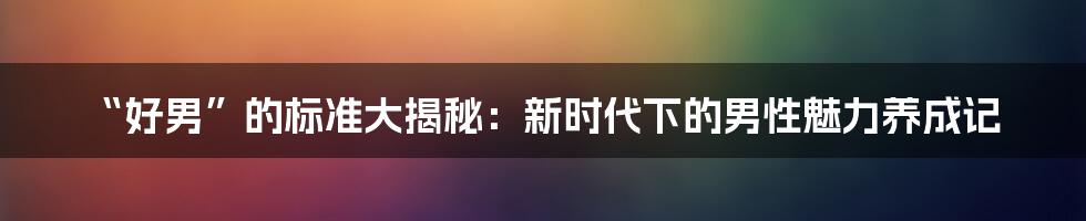 “好男”的标准大揭秘：新时代下的男性魅力养成记