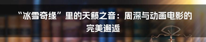 “冰雪奇缘”里的天籁之音：周深与动画电影的完美邂逅