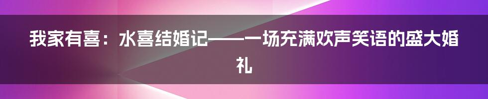 我家有喜:水喜结婚记——一场充满欢声笑语的盛大婚礼