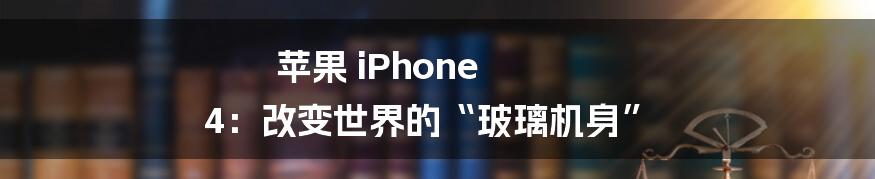 苹果 iPhone 4：改变世界的“玻璃机身”