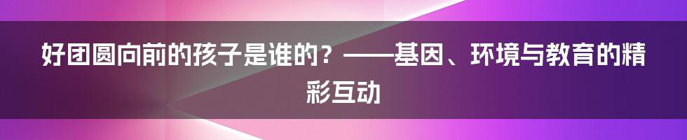 好团圆向前的孩子是谁的？——基因、环境与教育的精彩互动